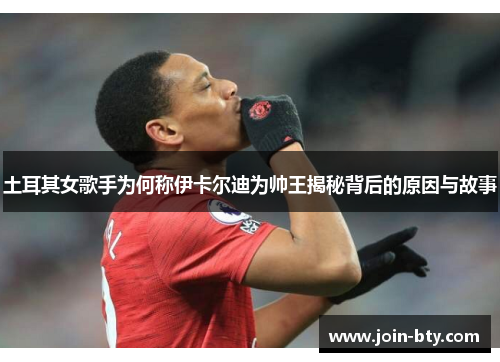 土耳其女歌手为何称伊卡尔迪为帅王揭秘背后的原因与故事