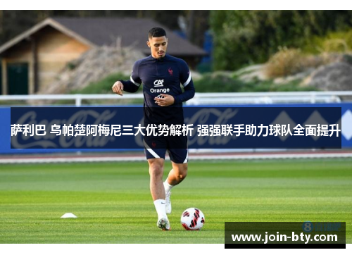 萨利巴 乌帕楚阿梅尼三大优势解析 强强联手助力球队全面提升