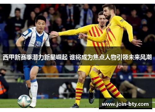 西甲新赛季潜力新星崛起 谁将成为焦点人物引领未来风潮