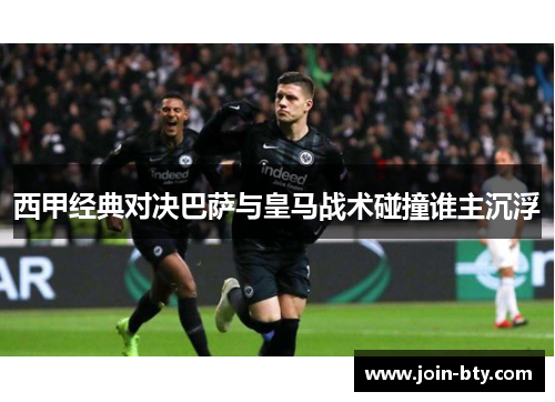 西甲经典对决巴萨与皇马战术碰撞谁主沉浮 西甲经典对决巴萨与皇马战术碰撞谁主沉浮