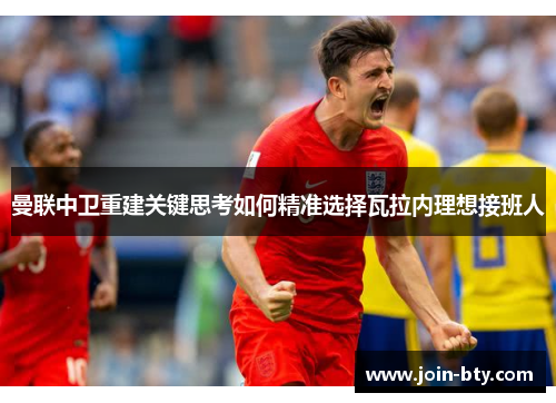 曼联中卫重建关键思考如何精准选择瓦拉内理想接班人